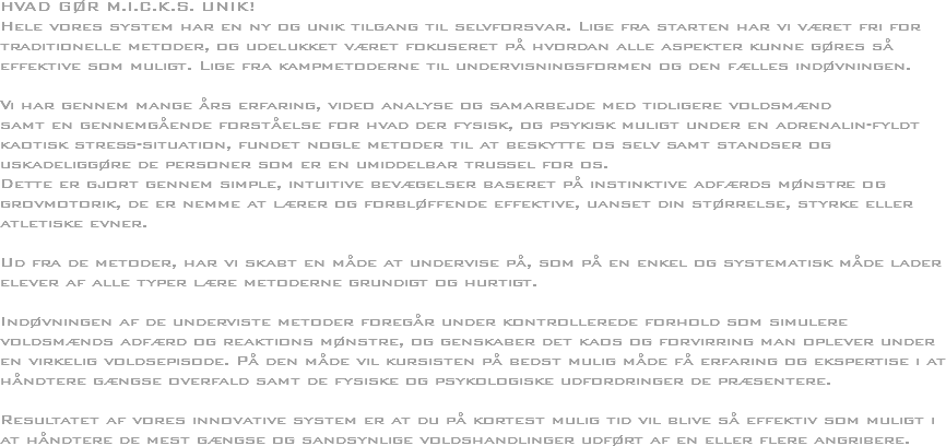 HVAD GØR M.I.C.K.S. UNIK!
Hele vores system har en ny og unik tilgang til selvforsvar. Lige fra starten har vi været fri for traditionelle metoder, og udelukket været fokuseret på hvordan alle aspekter kunne gøres så effektive som muligt. Lige fra kampmetoderne til undervisningsformen og den fælles indøvningen. Vi har gennem mange års erfaring, video analyse og samarbejde med tidligere voldsmænd
samt en gennemgående forståelse for hvad der fysisk, og psykisk muligt under en adrenalin-fyldt kaotisk stress-situation, fundet nogle metoder til at beskytte os selv samt standser og uskadeliggøre de personer som er en umiddelbar trussel for os.
Dette er gjort gennem simple, intuitive bevægelser baseret på instinktive adfærds mønstre og grovmotorik, de er nemme at lærer og forbløffende effektive, uanset din størrelse, styrke eller atletiske evner. Ud fra de metoder, har vi skabt en måde at undervise på, som på en enkel og systematisk måde lader elever af alle typer lære metoderne grundigt og hurtigt. Indøvningen af de underviste metoder foregår under kontrollerede forhold som simulere voldsmænds adfærd og reaktions mønstre, og genskaber det kaos og forvirring man oplever under en virkelig voldsepisode. På den måde vil kursisten på bedst mulig måde få erfaring og ekspertise i at håndtere gængse overfald samt de fysiske og psykologiske udfordringer de præsentere. Resultatet af vores innovative system er at du på kortest mulig tid vil blive så effektiv som muligt i at håndtere de mest gængse og sandsynlige voldshandlinger udført af en eller flere angribere.
