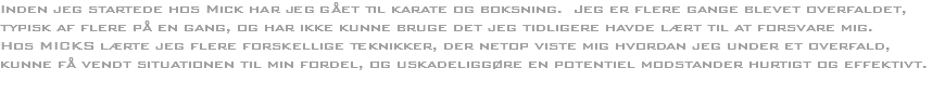 Inden jeg startede hos Mick har jeg gået til karate og boksning. Jeg er flere gange blevet overfaldet, typisk af flere på en gang, og har ikke kunne bruge det jeg tidligere havde lært til at forsvare mig.
Hos MICKS lærte jeg flere forskellige teknikker, der netop viste mig hvordan jeg under et overfald, kunne få vendt situationen til min fordel, og uskadeliggøre en potentiel modstander hurtigt og effektivt. 