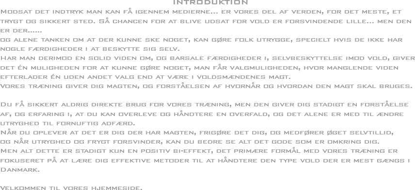 INTRODUKTION
Modsat det indtryk man kan få igennem medierne… er vores del af verden, for det meste, et trygt og sikkert sted. Så chancen for at blive udsat for vold er forsvindende lille… men den er der......
og alene tanken om at der kunne ske noget, kan gøre folk utrygge, specielt hvis de ikke har nogle færdigheder i at beskytte sig selv. Har man derimod en solid viden om, og barsale færdigheder i, selvbeskyttelse imod vold, giver det én muligheden for at kunne gøre noget, man får valgmuligheden, hvor manglende viden efterlader én uden andet valg end at være i voldsmændenes magt.
Vores træning giver dig magten, og forståelsen af hvornår og hvordan den magt skal bruges. Du få sikkert aldrig direkte brug for vores træning, men den giver dig stadigt en forståelse af, og erfaring i, at du kan overleve og håndtere en overfald, og det alene er med til ændre utryghed til fornuftig adfærd. Når du oplever at det er dig der har magten, frigøre det dig, og medfører øget selvtillid,
og når utryghed og frygt forsvinder, kan du bedre se alt det gode som er omkring dig.
Men alt dette er stadigt kun en positiv bi-effekt, det primære formål med vores træning er fokuseret på at lære dig effektive metoder til at håndtere den type vold der er mest gængs i Danmark. Velkommen til vores hjemmeside.
